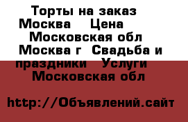 Торты на заказ.   Москва  › Цена ­ 800 - Московская обл., Москва г. Свадьба и праздники » Услуги   . Московская обл.